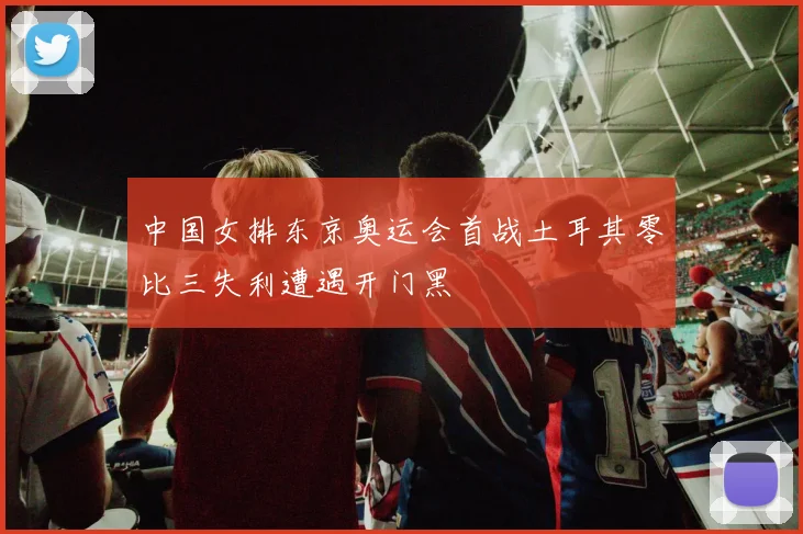 中国女排东京奥运会首战土耳其零比三失利遭遇开门黑