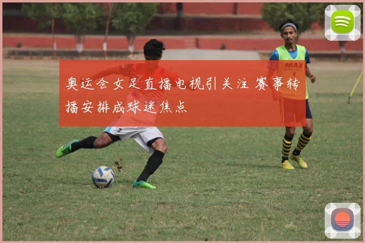 奥运会女足直播电视引关注 赛事转播安排成球迷焦点